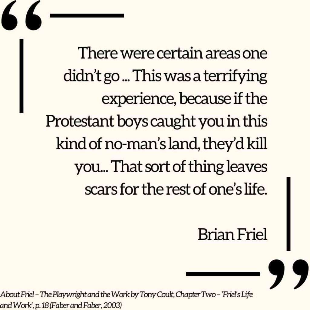 There were certain areas one didn’t go ... This was a terrifying experience, because if the Protestant boys caught you in this kind of no-man’s land, they’d kill you... That sort of thing leaves scars for the rest of one’s life. Brian Friel