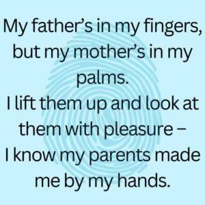 My father's in my fingers but my mother's in my palms. I lift them up and look at them with pleasure - I know my parents made me by my hands.
