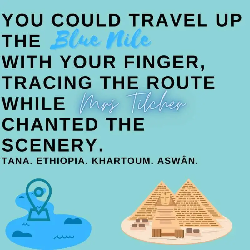 Quotation from Carol Ann Duffy's poem 'In Mrs Tilcher's Class'. "You could travel up the blue Nile with your finger, tracing the route while Mrs Tilcher chanted the scenery. Tana. Ethiopia. Khartoum. Aswân."