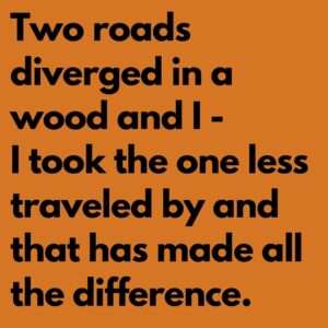 Two roads diverged in a wood and I - I took the one less traveled by and that has made all the difference.