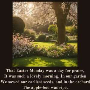 That Easter Monday was a day for praise, It was such a lovely morning. In our garden We sowed our earliest seeds, and in the orchard The apple-bud was ripe. Easter Monday by Eleanor Farjeon