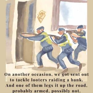 On another occasion, we got sent out to tackle looters raiding a bank. And one of them legs it up the road, probably armed, possibly not.