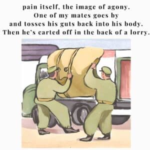 pain itself, the image of agony. One of my mates goes by and tosses his guts back into his body. Then he’s carted off in the back of a lorry.